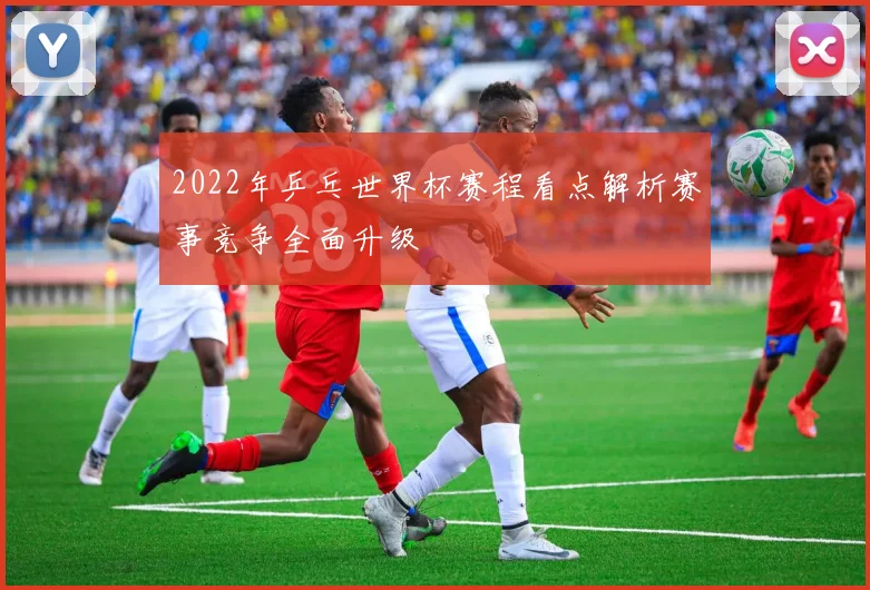 2022年乒乓世界杯赛程看点解析赛事竞争全面升级