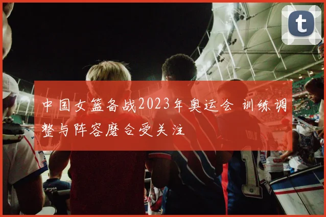 中国女篮备战2023年奥运会 训练调整与阵容磨合受关注