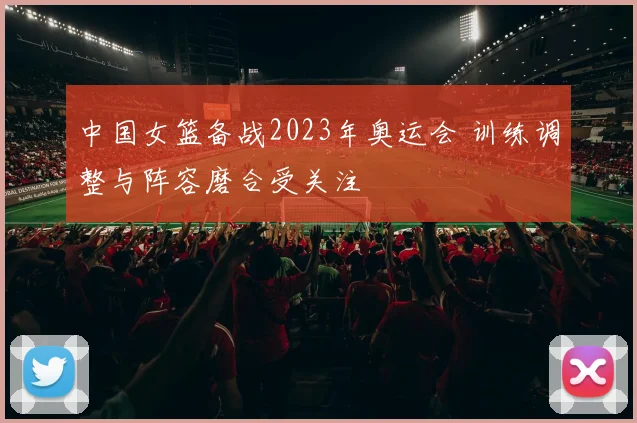中国女篮备战2023年奥运会 训练调整与阵容磨合受关注