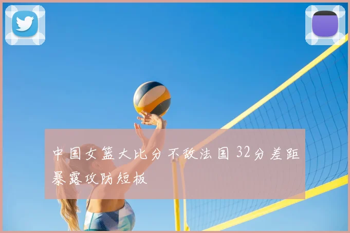 中国女篮大比分不敌法国 32分差距暴露攻防短板