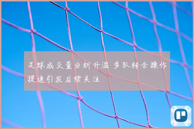 足球成交量分析升温 多队转会操作提速引发后续关注