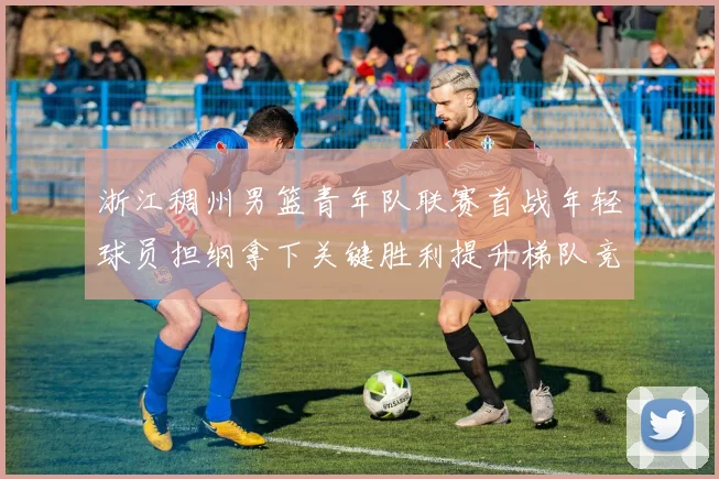 浙江稠州男篮青年队联赛首战年轻球员担纲拿下关键胜利提升梯队竞争力