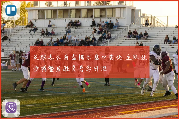 足球怎么看盘揭示盘口变化 主队让步调整后胜负悬念升温