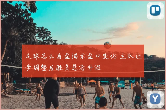 足球怎么看盘揭示盘口变化 主队让步调整后胜负悬念升温