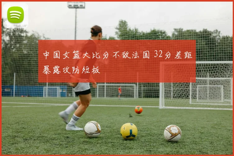 中国女篮大比分不敌法国 32分差距暴露攻防短板